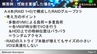 解答例：性能を重視した場合
  A:4本(RAID 1+0)で構成したRAIDグループ3つ
  考え方のポイント
   多数のVMによる負荷＝多重負荷
     ＝各VMが時分割でI/Oを行う
     ＆HDD上での格納位置はバラバラ
     ＝ランダムアクセス
  RAIDのストライプ本数が増えてもサイズの小さい
   I/Oは高速化しない
#jitakusan #oscnagoya         Page 17
 