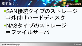 要するに…

  SAN接続タイプのストレージ
   ⇒外付けハードディスク
  NASタイプのストレージ
   ⇒ファイルサーバ

#jitakusan #oscnagoya   Page 23
 