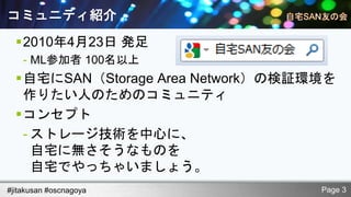 コミュニティ紹介
  2010年4月23日 発足
    - ML参加者 100名以上
  自宅にSAN（Storage Area Network）の検証環境を
   作りたい人のためのコミュニティ
  コンセプト
   - ストレージ技術を中心に、
     自宅に無さそうなものを
     自宅でやっちゃいましょう。
#jitakusan #oscnagoya              Page 3
 