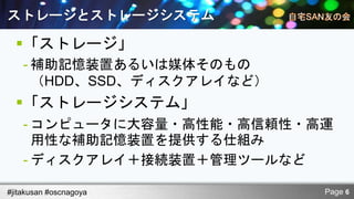 ストレージとストレージシステム

  「ストレージ」
    - 補助記憶装置あるいは媒体そのもの
      （HDD、SSD、ディスクアレイなど）
  「ストレージシステム」
    - コンピュータに大容量・高性能・高信頼性・高運
      用性な補助記憶装置を提供する仕組み
    - ディスクアレイ＋接続装置＋管理ツールなど

#jitakusan #oscnagoya       Page 6
 