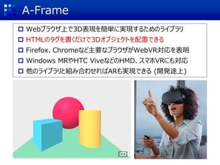 A-Frame
 Webブラウザ上で3D表現を簡単に実現するためのライブラリ
 HTMLのタグを書くだけで3Dオブジェクトを配置できる
 Firefox、Chromeなど主要なブラウザがWebVR対応を表明
 Windows MRやHTC ViveなどのHMD、スマホVRにも対応
 他のライブラリと組み合わせればARも実現できる (開発途上)
 