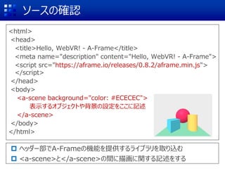 ソースの確認
<html>
<head>
<title>Hello, WebVR! - A-Frame</title>
<meta name="description" content="Hello, WebVR! - A-Frame">
<script src="https://aframe.io/releases/0.8.2/aframe.min.js">
</script>
</head>
<body>
<a-scene background="color: #ECECEC">
表示するオブジェクトや背景の設定をここに記述
</a-scene>
</body>
</html>
 ヘッダー部でA-Frameの機能を提供するライブラリを取り込む
 <a-scene>と</a-scene>の間に描画に関する記述をする
 