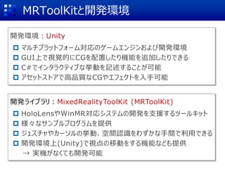 MRToolKitと開発環境
開発ライブラリ：MixedRealityToolKit (MRToolKit)
 HoloLensやWinMR対応システムの開発を支援するツールキット
 様々なサンプルプログラムを提供
 ジェスチャやカーソルの挙動、空間認識をわずかな手間で利用できる
 開発環境上(Unity)で視点の移動をする機能なども提供
→ 実機がなくても開発可能
開発環境：Unity
 マルチプラットフォーム対応のゲームエンジンおよび開発環境
 GUI上で視覚的にCGを配置したり機能を追加したりできる
 C#でインタラクティブな挙動を記述することが可能
 アセットストアで高品質なCGやエフェクトを入手可能
 