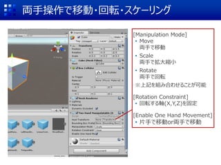 両手操作で移動・回転・スケーリング
[Manipulation Mode]
• Move
両手で移動
• Scale
両手で拡大縮小
• Rotate
両手で回転
※上記を組み合わせることが可能
[Rotation Constraint]
• 回転する軸(X,Y,Z)を固定
[Enable One Hand Movement]
• 片手で移動or両手で移動
 