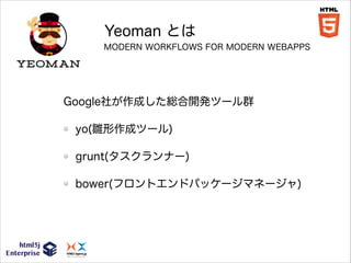 Yeoman とは
MODERN WORKFLOWS FOR MODERN WEBAPPS

Google社が作成した総合開発ツール群
yo(雛形作成ツール)
grunt(タスクランナー)
bower(フロントエンドパッケージマネージャ)

 