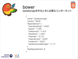 bower
backbonejsを作るときに必要なコンポーネント
{
"name": "backbone-app",
"version": "0.0.0",
"dependencies": {
"sass-bootstrap": " 3.0.0",
"jquery": " 1.9.0",
"underscore": " 1.4.3",
"backbone": " 1.0.0",
"requirejs": " 2.1.5",
"requirejs-text": " 2.0.5",
"modernizr": " 2.6.2",
"backbone.localStorage": " 1.1.7"
},
"devDependencies": {}
}

 