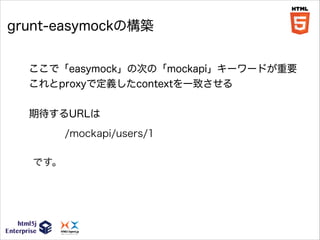 grunt-easymockの構築
ここで「easymock」の次の「mockapi」キーワードが重要
これとproxyで定義したcontextを一致させる
!

期待するURLは
/mockapi/users/1
です。

 