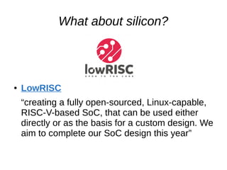 What about silicon?
● LowRISC
“creating a fully open-sourced, Linux-capable,
RISC-V-based SoC, that can be used either
directly or as the basis for a custom design. We
aim to complete our SoC design this year”
 