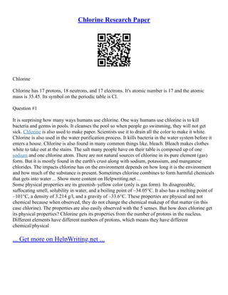 Chlorine Research Paper
Chlorine
Chlorine has 17 protons, 18 neutrons, and 17 electrons. It's atomic number is 17 and the atomic
mass is 35.45. Its symbol on the periodic table is Cl.
Question #1
It is surprising how many ways humans use chlorine. One way humans use chlorine is to kill
bacteria and germs in pools. It cleanses the pool so when people go swimming, they will not get
sick. Chlorine is also used to make paper. Scientists use it to drain all the color to make it white.
Chlorine is also used in the water purification process. It kills bacteria in the water system before it
enters a house. Chlorine is also found in many common things like, bleach. Bleach makes clothes
white to take out at the stains. The salt many people have on their table is composed up of one
sodium and one chlorine atom. There are not natural sources of chlorine in its pure element (gas)
form. But it is mostly found in the earth's crust along with sodium, potassium, and manganese
chlorides. The impacts chlorine has on the environment depends on how long it is the environment
and how much of the substance is present. Sometimes chlorine combines to form harmful chemicals
that gets into water ... Show more content on Helpwriting.net ...
Some physical properties are its greenish–yellow color (only is gas form). Its disagreeable,
suffocating smell, solubility in water, and a boiling point of –34.05°C. It also has a melting point of
–101°C, a density of 3.214 g/l, and a gravity of –33.6°C. These properties are physical and not
chemical because when observed, they do not change the chemical makeup of that matter (in this
case chlorine). The properties are also easily observed with the 5 senses. But how does chlorine get
its physical properties? Chlorine gets its properties from the number of protons in the nucleus.
Different elements have different numbers of protons, which means they have different
chemical/physical
... Get more on HelpWriting.net ...
 