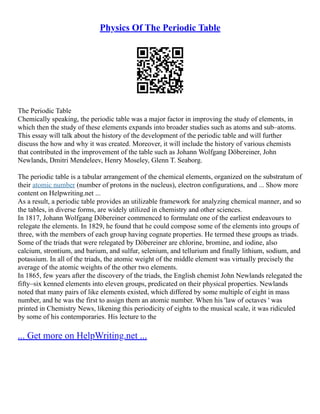 Physics Of The Periodic Table
The Periodic Table
Chemically speaking, the periodic table was a major factor in improving the study of elements, in
which then the study of these elements expands into broader studies such as atoms and sub–atoms.
This essay will talk about the history of the development of the periodic table and will further
discuss the how and why it was created. Moreover, it will include the history of various chemists
that contributed in the improvement of the table such as Johann Wolfgang Döbereiner, John
Newlands, Dmitri Mendeleev, Henry Moseley, Glenn T. Seaborg.
The periodic table is a tabular arrangement of the chemical elements, organized on the substratum of
their atomic number (number of protons in the nucleus), electron configurations, and ... Show more
content on Helpwriting.net ...
As a result, a periodic table provides an utilizable framework for analyzing chemical manner, and so
the tables, in diverse forms, are widely utilized in chemistry and other sciences.
In 1817, Johann Wolfgang Döbereiner commenced to formulate one of the earliest endeavours to
relegate the elements. In 1829, he found that he could compose some of the elements into groups of
three, with the members of each group having cognate properties. He termed these groups as triads.
Some of the triads that were relegated by Döbereiner are chlorine, bromine, and iodine, also
calcium, strontium, and barium, and sulfur, selenium, and tellurium and finally lithium, sodium, and
potassium. In all of the triads, the atomic weight of the middle element was virtually precisely the
average of the atomic weights of the other two elements.
In 1865, few years after the discovery of the triads, the English chemist John Newlands relegated the
fifty–six kenned elements into eleven groups, predicated on their physical properties. Newlands
noted that many pairs of like elements existed, which differed by some multiple of eight in mass
number, and he was the first to assign them an atomic number. When his 'law of octaves ' was
printed in Chemistry News, likening this periodicity of eights to the musical scale, it was ridiculed
by some of his contemporaries. His lecture to the
... Get more on HelpWriting.net ...
 