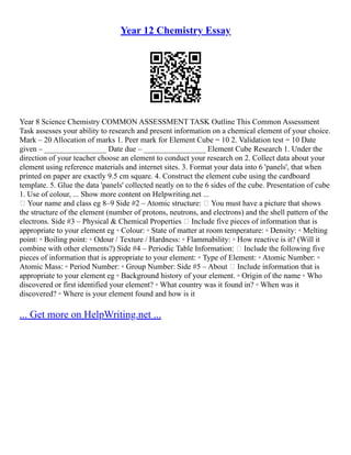 Year 12 Chemistry Essay
Year 8 Science Chemistry COMMON ASSESSMENT TASK Outline This Common Assessment
Task assesses your ability to research and present information on a chemical element of your choice.
Mark – 20 Allocation of marks 1. Peer mark for Element Cube = 10 2. Validation test = 10 Date
given – ________________ Date due – ________________ Element Cube Research 1. Under the
direction of your teacher choose an element to conduct your research on 2. Collect data about your
element using reference materials and internet sites. 3. Format your data into 6 'panels', that when
printed on paper are exactly 9.5 cm square. 4. Construct the element cube using the cardboard
template. 5. Glue the data 'panels' collected neatly on to the 6 sides of the cube. Presentation of cube
1. Use of colour, ... Show more content on Helpwriting.net ...
 Your name and class eg 8–9 Side #2 – Atomic structure:  You must have a picture that shows
the structure of the element (number of protons, neutrons, and electrons) and the shell pattern of the
electrons. Side #3 – Physical & Chemical Properties  Include five pieces of information that is
appropriate to your element eg ◦ Colour: ◦ State of matter at room temperature: ◦ Density: ◦ Melting
point: ◦ Boiling point: ◦ Odour / Texture / Hardness: ◦ Flammability: ◦ How reactive is it? (Will it
combine with other elements?) Side #4 – Periodic Table Information:  Include the following five
pieces of information that is appropriate to your element: ◦ Type of Element: ◦ Atomic Number: ◦
Atomic Mass: ◦ Period Number: ◦ Group Number: Side #5 – About  Include information that is
appropriate to your element eg ◦ Background history of your element. ◦ Origin of the name ◦ Who
discovered or first identified your element? ◦ What country was it found in? ◦ When was it
discovered? ◦ Where is your element found and how is it
... Get more on HelpWriting.net ...
 