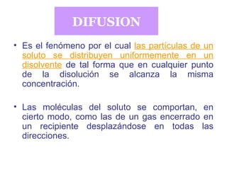 DIFUSION Es el fenómeno por el cual   las partículas de un soluto se distribuyen uniformemente en un disolvente   de tal forma que en cualquier punto de la disolución se alcanza la misma concentración. Las moléculas del soluto se comportan, en cierto modo, como las de un gas encerrado en un recipiente desplazándose en todas las direcciones. 