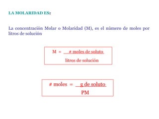 LA MOLARIDAD ES :   La concentración Molar o Molaridad (M), es el número de moles por litros de solución              litros de solución M  =        # moles de soluto               PM # moles  =       g de soluto  