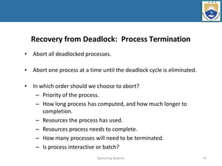 Operating Systems 47
Recovery from Deadlock: Process Termination
• Abort all deadlocked processes.
• Abort one process at a time until the deadlock cycle is eliminated.
• In which order should we choose to abort?
– Priority of the process.
– How long process has computed, and how much longer to
completion.
– Resources the process has used.
– Resources process needs to complete.
– How many processes will need to be terminated.
– Is process interactive or batch?
 