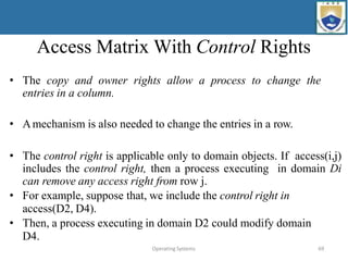 Operating Systems 69
Access Matrix With Control Rights
• The copy and owner rights allow a process to change the
entries in a column.
• Amechanism is also needed to change the entries in a row.
• The control right is applicable only to domain objects. If access(i,j)
includes the control right, then a process executing in domain Di
can remove any access right from row j.
• For example, suppose that, we include the control right in
access(D2, D4).
• Then, a process executing in domain D2 could modify domain
D4.
 