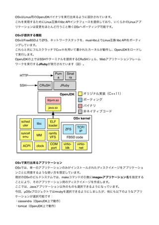 OSvはLinux用のOpenJDKバイナリを実行出来るように設計されています。!
これを実現するためにLinux互換のlibc APIインタフェースを提供しており、いくらかのLinuxアプ
リケーションは変更をほとんど行うこと無くOSvへポーティング可能です。!

!

OSvが提供する機能!
OSvはFreeBSDよりZFS、ネットワークスタックを、musl-libcよりLinux互換 libc APIをポーティ
ングしています。!
これらと共にフルスクラッチでC++11を用いて書かれたカーネルが動作し、OpenJDKをロードし
て実行します。!
OpenJDKの上ではSSHやターミナルを提供するCRuSHシェル、Webアプリケーションフレーム
ワークを実行するJRubyが実行されています（図）。!

HTTP
SSH

sched
uler
syscall
emu

ACPI

!
!
Pum
Sinat
!
a
ra
!
!
CRuSH
JRuby
!
!
オリジナル実装（C++11） !
OpenJDK
!
ポーティング
libjvm.so
!
!
バイナリ
!
java.so
!
非ネイティブコード
!
!
OSv kernel
!
ELF
libc
!
loader
TCP/
!
ZFS
IP
!
ramfs
!
MM
VFS
FBSD code
!
!
COM
virtiovirtio!
clock
port
blk
net
!
!
!
!

OSvで実行出来るアプリケーション!

OSvでは、単一のアプリケーションのみがインストールされたディスクイメージをアプリケーショ
ンごとに用意するような使い方を想定しています。!
現状のOSvのビルドシステムでは、makeコマンドの引数にimage=アプリケーション名を指定する
ことにより、そのアプリケーション用のディスクイメージを作成します。!
ここでは、Javaアプリケーション以外のものも選択できるようになっています。!
今回、μOSvプロジェクトではmrubyを選択できるようにしましたが、他にも以下のようなアプリ
ケーションが選択可能です：!
・cassandra（OpenJDK上で動作）!
・tomcat（OpenJDK上で動作）!

 