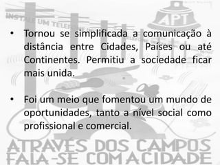 • Tornou se simplificada a comunicação à
distância entre Cidades, Países ou até
Continentes. Permitiu a sociedade ficar
mais unida.
• Foi um meio que fomentou um mundo de
oportunidades, tanto a nível social como
profissional e comercial.
 