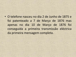 • O telefone nasceu no dia 2 de Junho de 1875 e
foi patenteado a 7 de Março de 1876 mas
apenas no dia 10 de Março de 1876 foi
conseguida a primeira transmissão eléctrica
da primeira mensagem completa.
 