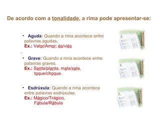 De acordo com a tonalidade, a rima pode apresentar-se:


     • Aguda: Quando a rima acontece entre
      palavras agudas.
      Ex.: Valor/Amor; és/viés

     • Grave: Quando a rima acontece entre
      palavras graves.
      Ex.: Santa/planta, mala/sala,
           toque/choque.


     • Esdrúxula: Quando a rima acontece
      entre palavras esdrúxulas.
      Ex.: Mágico/Trágico,
           Fábula/Rábula
 