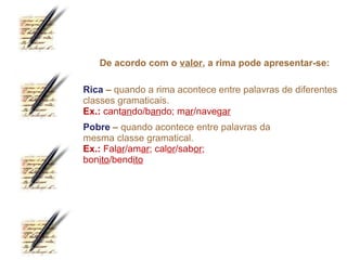 De acordo com o valor, a rima pode apresentar-se:

Rica – quando a rima acontece entre palavras de diferentes
classes gramaticais.
Ex.: cantando/bando; mar/navegar
Pobre – quando acontece entre palavras da
mesma classe gramatical.
Ex.: Falar/amar; calor/sabor;
bonito/bendito
 