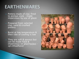  Pottery made of clay-fired
to porous state –made
impervious by use of glaze
 Prepared from selected
clay, sand & crushed
pottery
 Burnt at low temperature &
their rate of cooling is low
 They are soft & porous but
can be made hard &
impervious on glazing(guj.-
op chhadhavo)
 