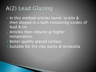  In this method articles burnt in kiln &
then dipped in a bath containing oxides of
lead & tin
 Articles then reburnt at higher
temperature.
 Better quality glazed surface
 Suitable for fire clay wares & terracotta
 