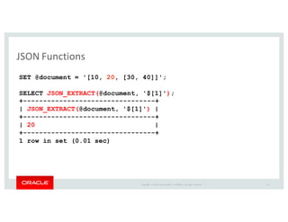 Copyright	
   ©	
  2016	
  Oracle	
  and/or	
   its	
  affiliates.	
   All	
   rights	
   reserved.	
   	
  |
JSON	
  Functions
SET @document = '[10, 20, [30, 40]]';
SELECT JSON_EXTRACT(@document, '$[1]');
+---------------------------------+
| JSON_EXTRACT(@document, '$[1]') |
+---------------------------------+
| 20 |
+---------------------------------+
1 row in set (0.01 sec)
19
 