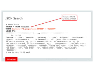 Copyright	
   ©	
  2016	
  Oracle	
  and/or	
   its	
  affiliates.	
   All	
   rights	
   reserved.	
   	
  |
JSON	
  Search
23
# Basic Find
SELECT * FROM features
WHERE feature->"$.properties.STREET" = 'MARKET'
LIMIT 1G
************************* 1. row *************************
id: 12250
feature: {"type": "Feature", "geometry": {"type": "Polygon", "coordinates":
[[[-122.39836263491878, 37.79189388899312, 0], [-122.39845248797837,
37.79233030084018, 0], [-122.39768507706792, 37.7924280850133, 0], [-
122.39836263491878, 37.79189388899312, 0]]]}, "properties": {"TO_ST": "388",
"BLKLOT": "0265003", "STREET": "MARKET", "FROM_ST": "388", "LOT_NUM": "003",
"ST_TYPE": "ST", "ODD_EVEN": "E", "BLOCK_NUM": "0265", "MAPBLKLOT":
"0265003"}}
1 row in set (0.02 sec)
Using	
  short	
  hand	
  
for	
  JSON_EXTRACT
 