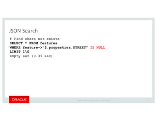 Copyright	
   ©	
  2016	
  Oracle	
  and/or	
   its	
  affiliates.	
   All	
   rights	
   reserved.	
   	
  |
JSON	
  Search
24
# Find where not exists
SELECT * FROM features
WHERE feature->"$.properties.STREET" IS NULL
LIMIT 1G
Empty set (0.39 sec)
 