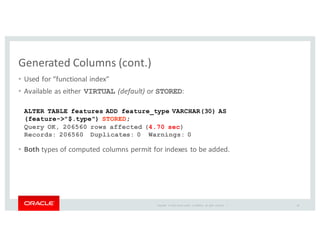 Copyright	
   ©	
  2016	
  Oracle	
  and/or	
   its	
  affiliates.	
   All	
   rights	
   reserved.	
   	
  |
Generated	
  Columns	
  (cont.)
• Used	
  for	
  “functional	
  index”
• Available	
  as	
  either	
  VIRTUAL (default)	
  or	
  STORED:
• Both types	
  of	
  computed	
  columns	
  permit	
  for	
  indexes	
  to	
  be	
  added.
ALTER TABLE features ADD feature_type VARCHAR(30) AS
(feature->"$.type") STORED;
Query OK, 206560 rows affected (4.70 sec)
Records: 206560 Duplicates: 0 Warnings: 0
28
 