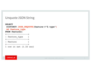 Copyright	
   ©	
  2016	
  Oracle	
  and/or	
   its	
  affiliates.	
   All	
   rights	
   reserved.	
   	
  |
Unquote	
  JSON	
  String
SELECT
DISTINCT JSON_UNQUOTE(feature->"$.type")
AS feature_type
FROM features;
+-----------------+
| feature_type |
+-----------------+
| Feature |
+-----------------+
1 row in set (1.22 sec)
31
 