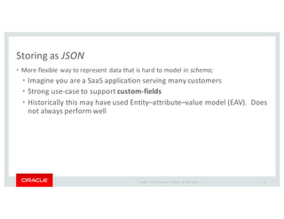 Copyright	
   ©	
  2016	
  Oracle	
  and/or	
   its	
  affiliates.	
   All	
   rights	
   reserved.	
   	
  |
Storing	
  as	
  JSON
• More	
  flexible	
  way	
  to	
  represent	
  data	
  that	
  is	
  hard	
  to	
  model	
  in	
  schema;
• Imagine	
  you	
  are	
  a	
  SaaS	
  application	
  serving	
  many	
  customers
• Strong	
  use-­‐case	
  to	
  support	
  custom-­‐fields
• Historically	
  this	
  may	
  have	
  used	
  Entity–attribute–value	
  model	
  (EAV).	
  	
  Does	
  
not	
  always	
  perform	
  well
40
 