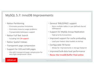 Copyright	
   ©	
  2016	
  Oracle	
  and/or	
   its	
  affiliates.	
   All	
   rights	
   reserved.	
   	
  |
• Native	
  Partitioning
– Eliminates	
  previous	
  limitations
– Eliminates	
  resource	
  usage	
  problems
– Transportable	
  tablespace	
  support
• Native	
  Full-­‐Text	
  Search	
  
– Including	
  full	
  CJK	
  support!
• Native	
  Spatial	
  Indexes
• Transparent	
  page	
  compression	
  
• Support	
  for	
  32K	
  and	
  64K	
  pages
– Use	
  with	
  transparent	
  page	
  compression	
  for	
  
very	
  high	
  compression	
  ratios
• General	
  TABLESPACE	
  support	
  
– Store	
  multiple	
  tables	
  in	
  user	
  defined	
  shared	
  
tablespaces	
  
• Support	
  for	
  MySQL	
  Group	
  Replication
– High	
  priority	
  transactions
• Improved	
  support	
  for	
  cache	
  preloading
– Load	
  your	
  hottest	
  data	
  loaded	
  at	
  startup
• Configurable	
  fill-­‐factor	
  
– Allows	
  for	
  improvements	
  in	
  storage	
  footprint
• Improved	
  bulk-­‐data	
  load	
  performance
• Resize	
  the	
  InnoDB	
  Buffer	
  Pool	
  online	
  
MySQL	
  5.7:	
  InnoDB	
  Improvements
45
 