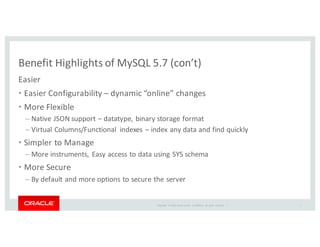 Copyright	
   ©	
  2016	
  Oracle	
  and/or	
   its	
  affiliates.	
   All	
   rights	
   reserved.	
   	
  |
Benefit	
  Highlights	
  of	
  MySQL	
  5.7	
  (con’t)
Easier
• Easier	
  Configurability	
  – dynamic	
  “online”	
  changes	
  	
  
• More	
  Flexible
– Native	
  JSON	
  support	
  – datatype,	
  binary	
  storage	
  format
– Virtual	
  Columns/Functional	
   indexes	
  – index	
  any	
  data	
  and	
  find	
  quickly	
  
• Simpler	
  to	
  Manage
– More	
  instruments,	
  Easy	
  access	
  to	
  data	
  using	
  SYS	
  schema
• More	
  Secure
– By	
  default	
  and	
  more	
  options	
  to	
  secure	
  the	
  server
5
 