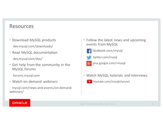 Copyright	
   ©	
  2016	
  Oracle	
  and/or	
   its	
  affiliates.	
   All	
   rights	
   reserved.	
   	
  |
• Download	
  MySQL	
  products
dev.mysql.com/downloads/
• Read	
  MySQL	
  documentation
dev.mysql.com/doc/
• Get	
  help	
  from	
  the	
  community	
  in	
  the	
  
MySQL	
  forums
forums.mysql.com
• Watch	
  on-­‐demand	
  webinars
mysql.com/news-­‐and-­‐events/on-­‐demand-­‐
webinars/
• Follow	
  the	
  latest	
  news	
  and	
  upcoming	
  
events	
  from	
  MySQL
facebook.com/mysql
twitter.com/mysql
plus.google.com/+mysql
• Watch	
  MySQL	
  tutorials	
  and	
  interviews
Youtube.com/mysqlchannel
Resources
50
 