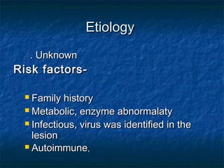 EtiologyEtiology
. Unknown. Unknown
Risk factors-Risk factors-
 Family historyFamily history
 Metabolic, enzyme abnormalatyMetabolic, enzyme abnormalaty
 Infectious, virus was identified in theInfectious, virus was identified in the
lesionlesion
 AutoimmuneAutoimmune,,
 