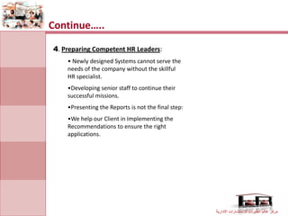 Continue…..

4. Preparing Competent HR Leaders:
    • Newly designed Systems cannot serve the
    needs of the company without the skillful
    HR specialist.
    •Developing senior staff to continue their
    successful missions.
    •Presenting the Reports is not the final step:
    •We help our Client in Implementing the
    Recommendations to ensure the right
    applications.




                                                     ‫مركز عالم الخبرات لالستشارات االدارية‬
 