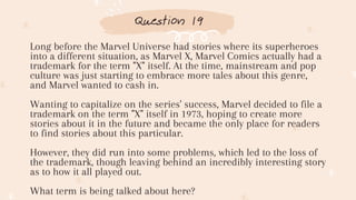 Question 19
Long before the Marvel Universe had stories where its superheroes
into a different situation, as Marvel X, Marvel Comics actually had a
trademark for the term "X" itself. At the time, mainstream and pop
culture was just starting to embrace more tales about this genre,
and Marvel wanted to cash in.
Wanting to capitalize on the series' success, Marvel decided to file a
trademark on the term "X" itself in 1973, hoping to create more
stories about it in the future and became the only place for readers
to find stories about this particular.
However, they did run into some problems, which led to the loss of
the trademark, though leaving behind an incredibly interesting story
as to how it all played out.
What term is being talked about here?
 