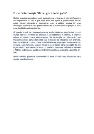 O uso da tecnologia “Os perigos e como gafes”
Muitas pessoas não sabem como explorar esses recursos e nem conhecem a
sua importância. O fato é que pode muito nos ajudar e potencializar nossas
aulas, causar interação e expectativa, mais o público precisa ter uma
orientação como usar para potencializar e ter cuidados com os perigos q toda
essa facilidade pode apresentar.
O mundo virtual vai, progressivamente, confundindo os seus limites com o
mundo real no cotidiano de crianças e adolescentes. A internet, o telefone
celular e muitos novos equipamentos de tecnologia da informação vão
transformando os comportamentos e as formas de se relacionar com a família,
com os amigos e com as novas possibilidades de viajar pelo mundo sem sair
de casa. Mas, também, surgem novos riscos à saúde para a geração da era
digital, devido ao excesso de horas no uso do computador, deficiência de sono
e hábitos sedentários, queda do rendimento escolar, pornografia e pedofilia on-
line.
Neste sentido, podemos compartilhar o tema, e abrir uma discussão para
sondar o conhecimento,
 