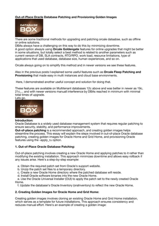 Out-of-Place Oracle Database Patching and Provisioning Golden Images
There are some traditional methods for upgrading and patching orcale dataabse, such as o
ffl
ine
or online solutions.
DBAs always have a challenging on this way to do this by minimizing downtime.
A good option alwayis using Orcale Goldengate features for online upgrades that might be better
in some situations, but totally select a best method is related to another parameters such as
current version of DB, SLA contracts, RTO/RPO, work load, resource limitations, type of
applications that used database, database size, human experiences, and so on.
Orcale always going on to simplify this method and in newer versions we see these features.
Also in the previous posts I explained some useful features such as Orcale Fleep Patching and
Provisioning that made easy in multi instances and cloud base environments.
Here, I demonstrated another useful concept and solution for doing that.
These features are available on Multitenant databases 12c above and was better in newer as 19c,
21c,... and with newer versions manuall interference by DBAs reached in minimum with minimal
total times of upgrade.
Lets go.
Introduction:
Oracle Database is a widely used database management system that requires regular patching to
ensure security, stability, and performance improvements.
Out-of-place patching is a recommended approach, and creating golden images helps
streamline the process. This essay will explain the steps involved in out-of-place Oracle database
patching, creating golden images for Oracle Home and Grid Home, and provisioning Oracle
features using the -apply_ru option.
1. Out-of-Place Oracle Database Patching:
Out-of-place patching involves creating a new Oracle Home and applying patches to it rather than
modifying the existing installation. This approach minimizes downtime and allows easy rollback if
any issues arise. Here's a step-by-step example:
a. Obtain the required patch set from Oracle's support website.
b. Unzip the patch set
fi
les to a temporary directory.
c. Create a new Oracle Home directory where the patched database will reside.
d. Install Oracle software binaries into the new Oracle Home.
e. Use the Oracle Universal Installer (OUI) to apply the patch set to the newly created Oracle
Home.
f. Update the database's Oracle Inventory (oraInventory) to re
fl
ect the new Oracle Home.
2. Creating Golden Images for Oracle Home and Grid Home:
Creating golden images involves cloning an existing Oracle Home and Grid Home installation,
which serves as a template for future installations. This approach ensures consistency and
reduces manual e
ff
ort. Here's an example of creating a golden image:
 