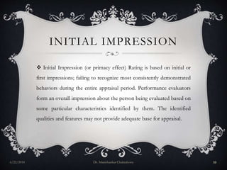 INITIAL IMPRESSION
 Initial Impression (or primacy effect) Rating is based on initial or
first impressions; failing to recognize most consistently demonstrated
behaviors during the entire appraisal period. Performance evaluators
form an overall impression about the person being evaluated based on
some particular characteristics identified by them. The identified
qualities and features may not provide adequate base for appraisal.
6/22/2014 Dr. Manishankar Chakraborty 10
 