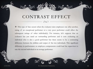 CONTRAST EFFECT
 This type of bias occurs when the evaluator rates employees one after another,
rating of an exceptional performer or a very poor performer could affect the
subsequent ratings of other individual(s). For instance, let's suppose that an
evaluator has just rated an outstanding performer and is now evaluating an
individual who is also a good performer but there seems to be a contrasting
difference between the abilities and output of the two individuals. This significant
difference in performance or employee competencies could lead the supervisor to
rate the second individual as an average performer.
6/22/2014 Dr. Manishankar Chakraborty 12
 