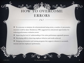 HOW TO OVERCOME
ERRORS
 To overcome or minimize the aforementioned rating errors, a number of preventative
measures could be taken. Henderson, 1989, suggested two educational opportunities for
reducing performance evaluation errors:
 Improving the level of understanding of the entire performance appraisal’s process.
 Developing skills in observing employee behavior and results achieved.
 Designing information and training programs that support evaluators to accurately
measure and rate employees’ performance.
6/22/2014 Dr. Manishankar Chakraborty 13
 