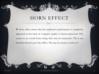 HORN EFFECT
 Horn effect means that the employee’s performance is completely
appraised on the basis of a negative quality or feature perceived. This
results in an overall lower rating than may be warranted. “He is not
formally dressed up in the office; “He may be casual at work too”.
6/22/2014 Dr. Manishankar Chakraborty 4
 