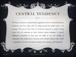 CENTRAL TENDENCY
 Some evaluators or performance appraisers tend to avoid problematic
situations and, thus, "play safe" by rating around the golden mean - the
average. This may be also done to avoid the necessity to justify scoring
across the two extremes as some systems expect managers to specify
additional comments as they give too high or too low ratings to
employees. This rating error is known as the central tendency bias, which
is regarded as an easily rationalized escape from making a valid appraisal.
6/22/2014 Dr. Manishankar Chakraborty 5
 