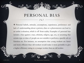 PERSONAL BIAS
 Personal beliefs, attitudes, assumptions, experiences, preferences and
lack of understanding about a person, class or a phenomenon can lead to
an unfair evaluation, which is off from reality. Examples of personal bias
include a bias against a race, ethnicity, religion, age, sex, or assuming that
certain type or class of people are not suitable to perform a specific job or
function etc. For instance, an assumption that young workers are faster
and more efficient than old workers would make it more probable to give
a higher efficiency rating to a younger worker than an old worker.
6/22/2014 Dr. Manishankar Chakraborty 9
 