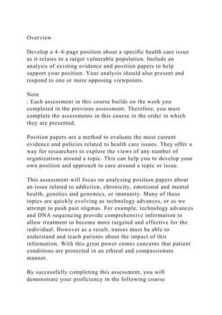 Overview
Develop a 4–6-page position about a specific health care issue
as it relates to a target vulnerable population. Include an
analysis of existing evidence and position papers to help
support your position. Your analysis should also present and
respond to one or more opposing viewpoints.
Note
: Each assessment in this course builds on the work you
completed in the previous assessment. Therefore, you must
complete the assessments in this course in the order in which
they are presented.
Position papers are a method to evaluate the most current
evidence and policies related to health care issues. They offer a
way for researchers to explore the views of any number of
organizations around a topic. This can help you to develop your
own position and approach to care around a topic or issue.
This assessment will focus on analyzing position papers about
an issue related to addiction, chronicity, emotional and mental
health, genetics and genomics, or immunity. Many of these
topics are quickly evolving as technology advances, or as we
attempt to push past stigmas. For example, technology advances
and DNA sequencing provide comprehensive information to
allow treatment to become more targeted and effective for the
individual. However as a result, nurses must be able to
understand and teach patients about the impact of this
information. With this great power comes concerns that patient
conditions are protected in an ethical and compassionate
manner.
By successfully completing this assessment, you will
demonstrate your proficiency in the following course
 