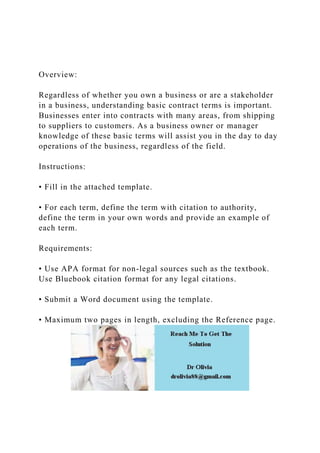 Overview:
Regardless of whether you own a business or are a stakeholder
in a business, understanding basic contract terms is important.
Businesses enter into contracts with many areas, from shipping
to suppliers to customers. As a business owner or manager
knowledge of these basic terms will assist you in the day to day
operations of the business, regardless of the field.
Instructions:
• Fill in the attached template.
• For each term, define the term with citation to authority,
define the term in your own words and provide an example of
each term.
Requirements:
• Use APA format for non-legal sources such as the textbook.
Use Bluebook citation format for any legal citations.
• Submit a Word document using the template.
• Maximum two pages in length, excluding the Reference page.
 