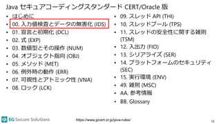 Java セキュアコーディングスタンダード CERT/Oracle 版
• はじめに
• 00. 入力値検査とデータの無害化 (IDS)
• 01. 宣言と初期化 (DCL)
• 02. 式 (EXP)
• 03. 数値型とその操作 (NUM)
• 04. オブジェクト指向 (OBJ)
• 05. メソッド (MET)
• 06. 例外時の動作 (ERR)
• 07. 可視性とアトミック性 (VNA)
• 08. ロック (LCK)
• 09. スレッド API (THI)
• 10. スレッドプール (TPS)
• 11. スレッドの安全性に関する雑則
(TSM)
• 12. 入出力 (FIO)
• 13. シリアライズ (SER)
• 14. プラットフォームのセキュリティ
(SEC)
• 15. 実行環境 (ENV)
• 49. 雑則 (MSC)
• AA. 参考情報
• BB. Glossary
10https://www.jpcert.or.jp/java-rules/
 