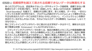 IDS00-J. 信頼境界を越えて渡される信頼できないデータは無害化する
多くのプログラムは、認証済みでないユーザやネットワーク接続等、信頼できない情
報源からデータを受け取り、それを（改変したり、あるいはそのまま）信頼境界
（trust boundary）を越えて、信頼される側に渡す。多くの場合、データは、一定のシ
ンタックスを持つ文字列であり、プログラム内部のサブシステムによって解析される。
不正な形式の入力データには対応できないかもしれないし、インジェクション攻撃が
含まれているかもしれないため、そのような入力データは無害化（sanitize）しなくて
はならない。
特にコマンドインタプリタやパーサに渡される文字列データはすべて、解析される文
脈で無害な状態（innocuous）にしなければならない。
コマンドインタプリタやパーサの多くは、独自の無害化メカニズムや検査機構を備
えている。可能であれば、それらの無害化メカニズムを使用するほうが、独自に無害
化メカニズムを実装するよりも好ましい。独自に実装した無害化メカニズムでは、特
殊なケースやパーサの複雑な内部構造に配慮しない実装を行ってしまう可能性がある。
それだけでなく、コマンドインタプリタやパーサに新しい機能が追加されたとき、無
害化メカニズムが適切にメンテナンスされない恐れもある。
11アーカイブ http://web.archive.org/web/20150515043831/ https://www.jpcert.or.jp/java-rules/ids00-j.html
 